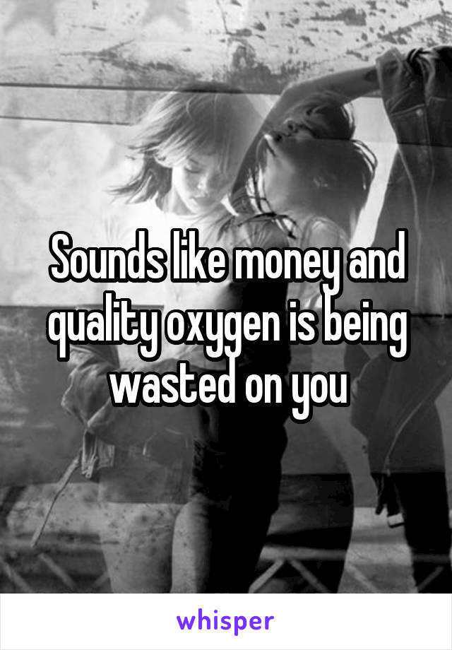 Sounds like money and quality oxygen is being wasted on you