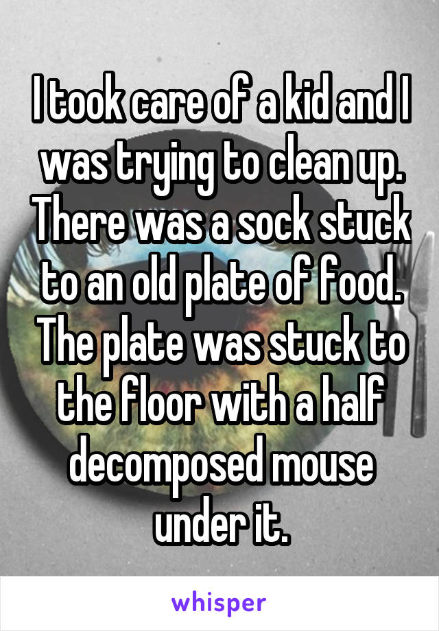 I took care of a kid and I was trying to clean up. There was a sock stuck to an old plate of food. The plate was stuck to the floor with a half decomposed mouse under it.