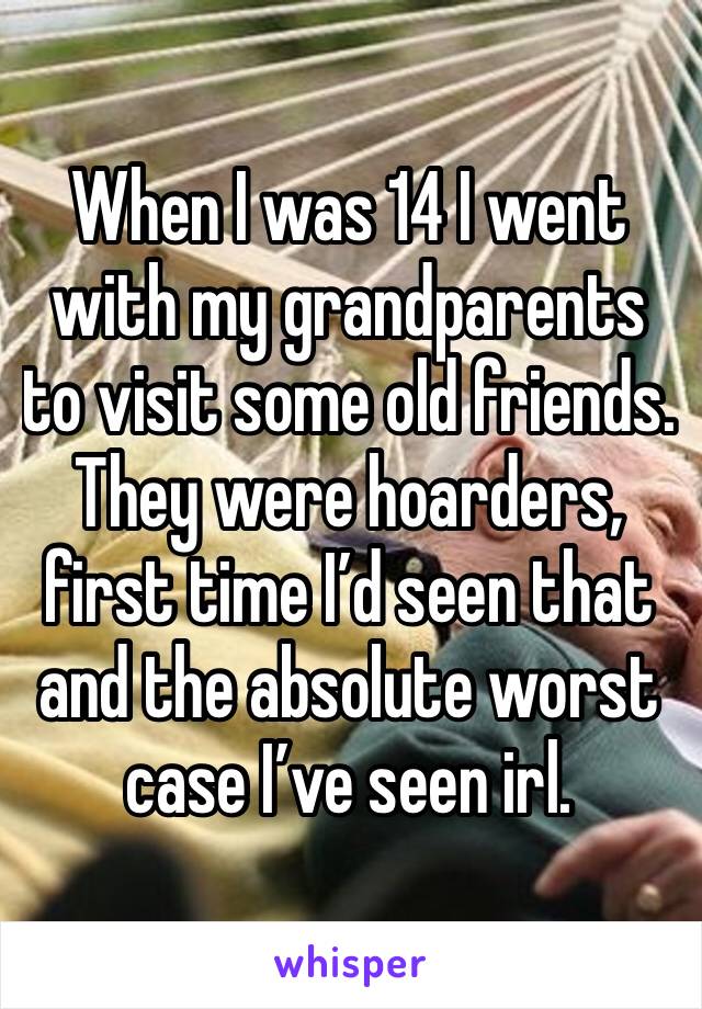 When I was 14 I went with my grandparents to visit some old friends. They were hoarders, first time I’d seen that and the absolute worst case I’ve seen irl. 