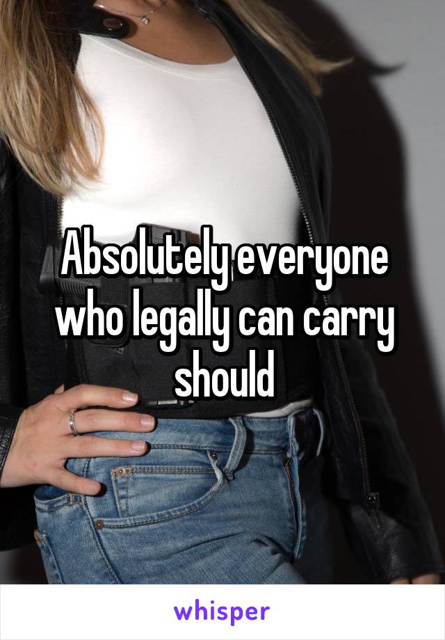 Absolutely everyone who legally can carry should