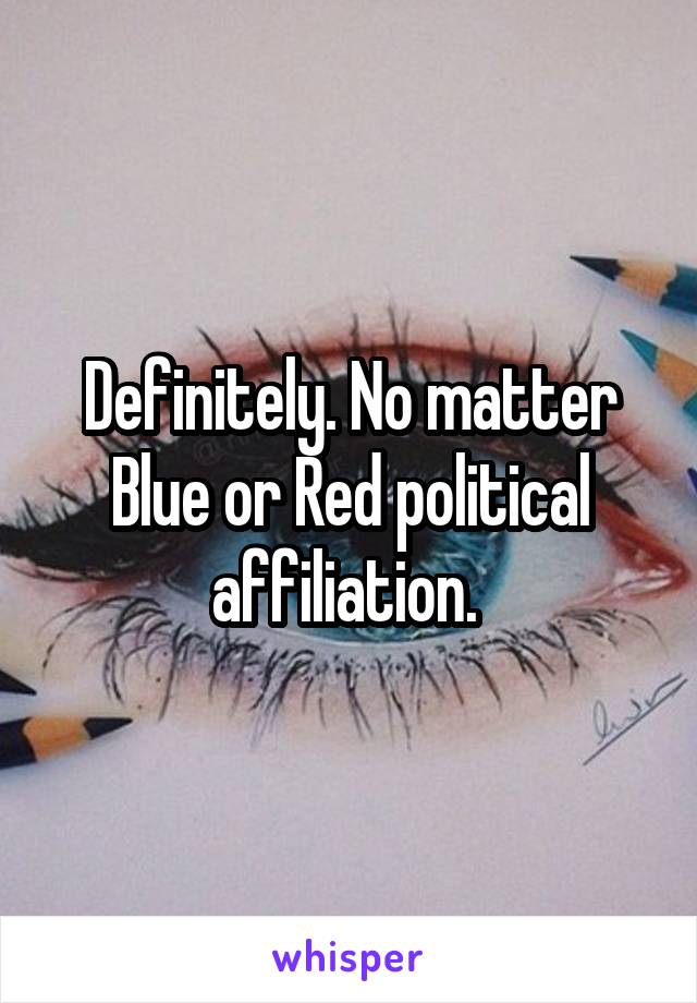 Definitely. No matter Blue or Red political affiliation. 