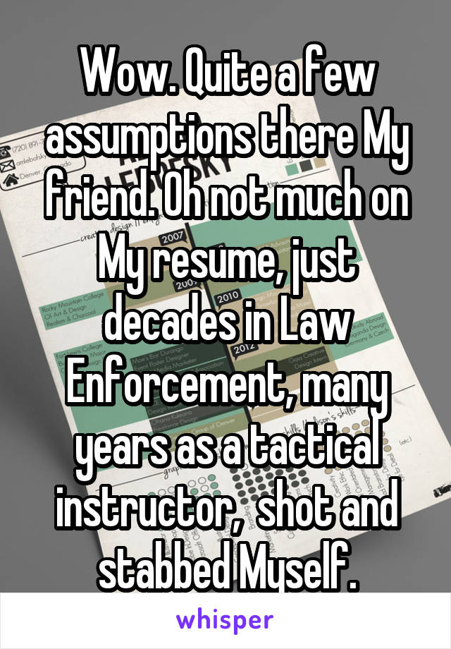 Wow. Quite a few assumptions there My friend. Oh not much on My resume, just decades in Law Enforcement, many years as a tactical instructor,  shot and stabbed Myself.