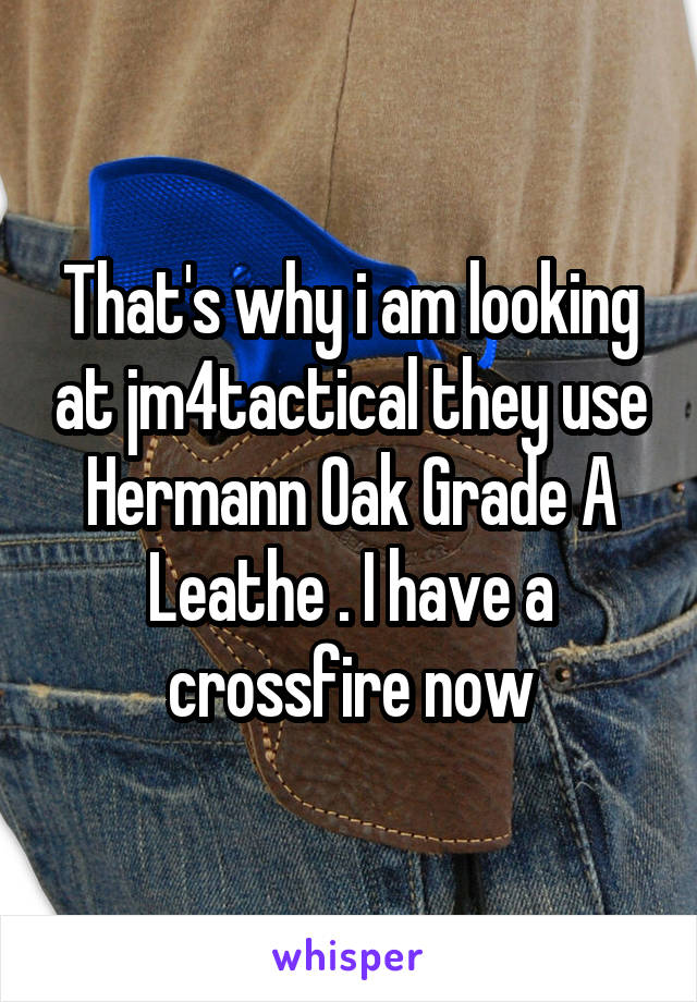 That's why i am looking at jm4tactical they use Hermann Oak Grade A Leathe . I have a crossfire now