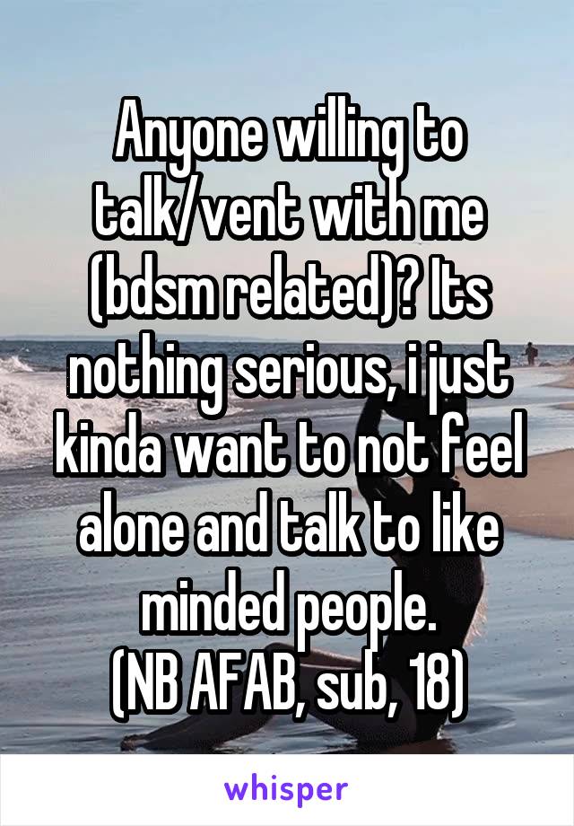 Anyone willing to talk/vent with me (bdsm related)? Its nothing serious, i just kinda want to not feel alone and talk to like minded people.
(NB AFAB, sub, 18)