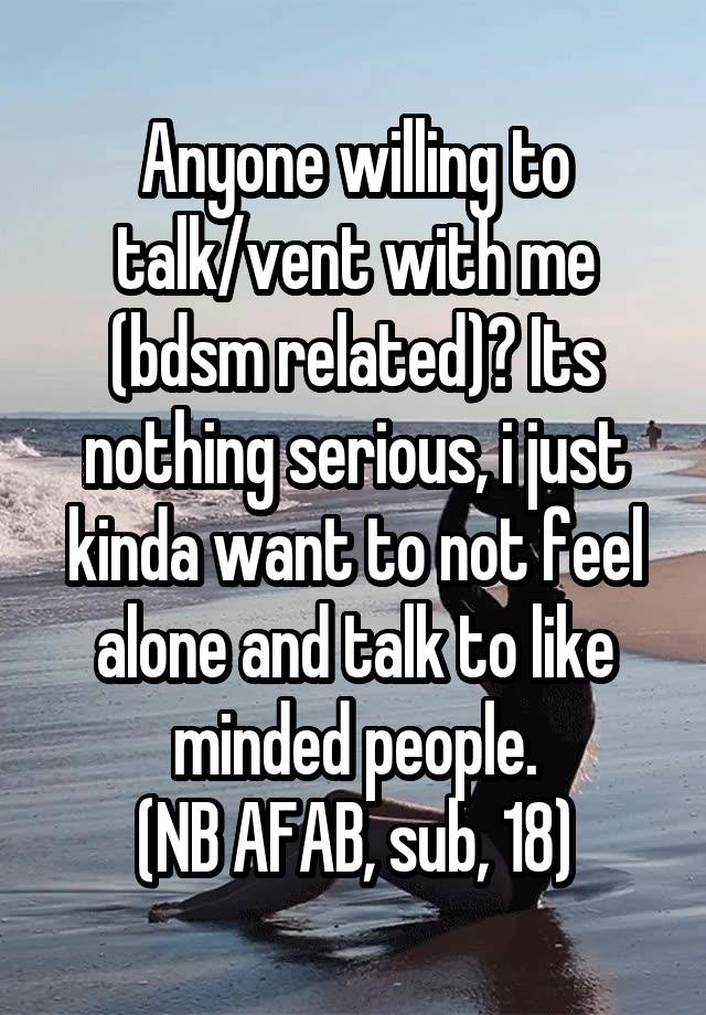 Anyone willing to talk/vent with me (bdsm related)? Its nothing serious, i just kinda want to not feel alone and talk to like minded people.
(NB AFAB, sub, 18)