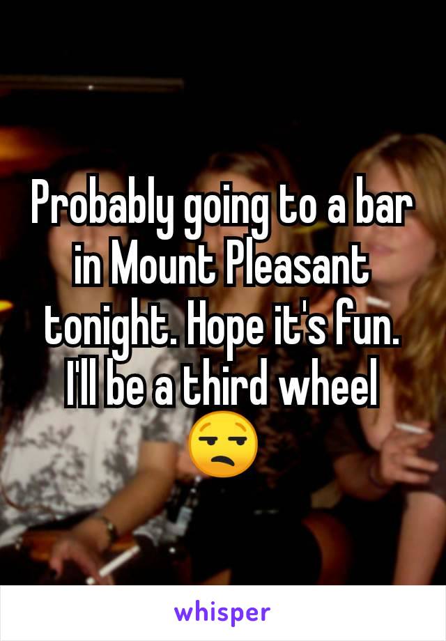 Probably going to a bar in Mount Pleasant tonight. Hope it's fun. I'll be a third wheel 😒