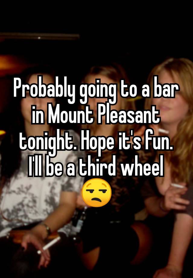 Probably going to a bar in Mount Pleasant tonight. Hope it's fun. I'll be a third wheel 😒