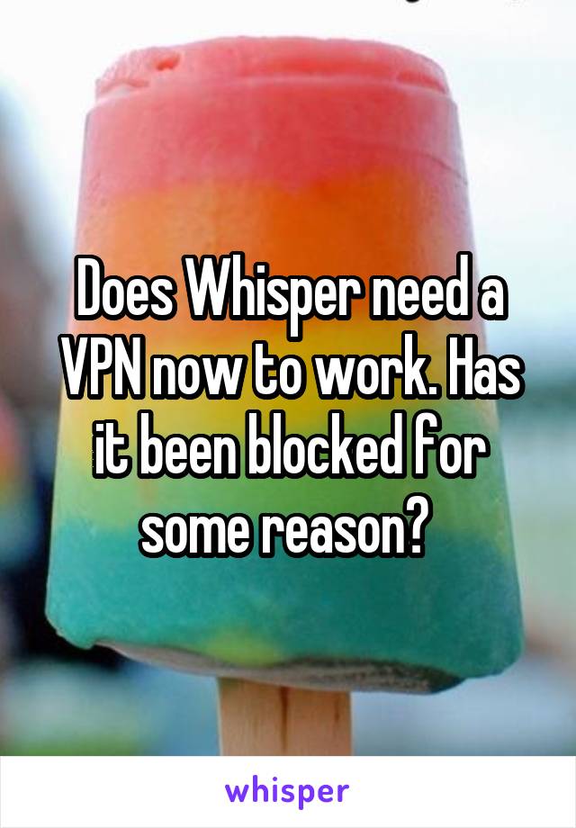 Does Whisper need a VPN now to work. Has it been blocked for some reason? 