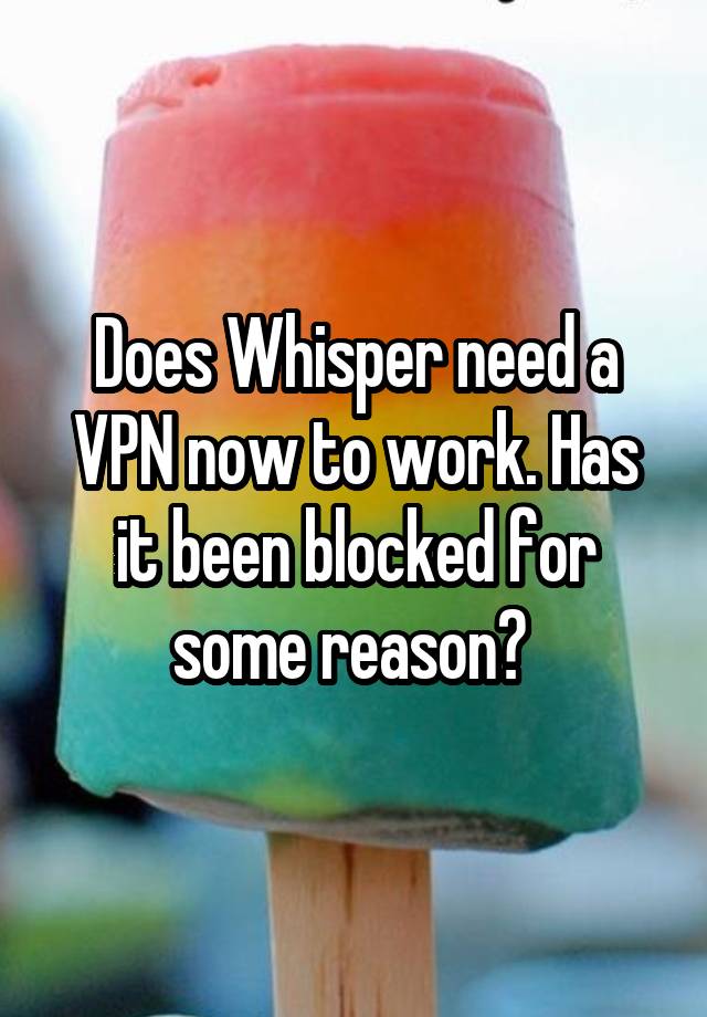 Does Whisper need a VPN now to work. Has it been blocked for some reason? 