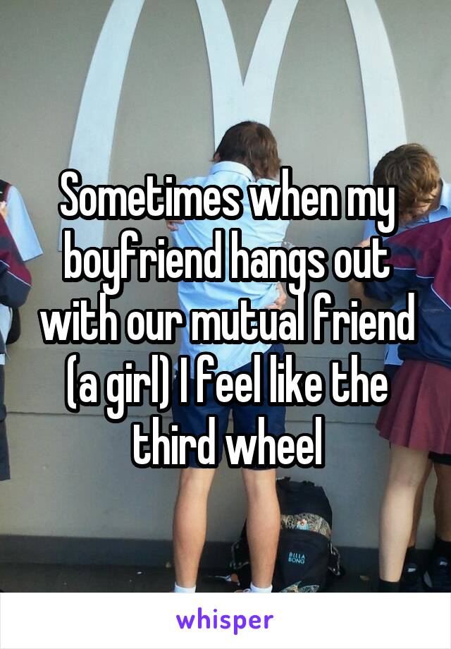 Sometimes when my boyfriend hangs out with our mutual friend (a girl) I feel like the third wheel