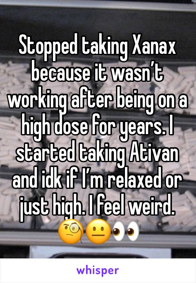 Stopped taking Xanax because it wasn’t working after being on a high dose for years. I started taking Ativan and idk if I’m relaxed or just high. I feel weird. 🧐😐👀