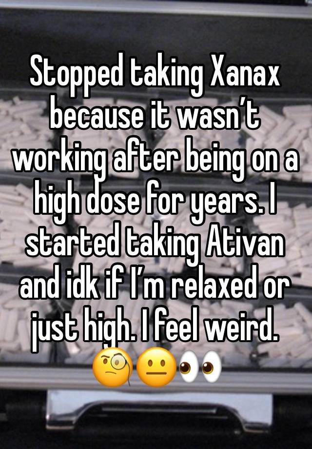 Stopped taking Xanax because it wasn’t working after being on a high dose for years. I started taking Ativan and idk if I’m relaxed or just high. I feel weird. 🧐😐👀