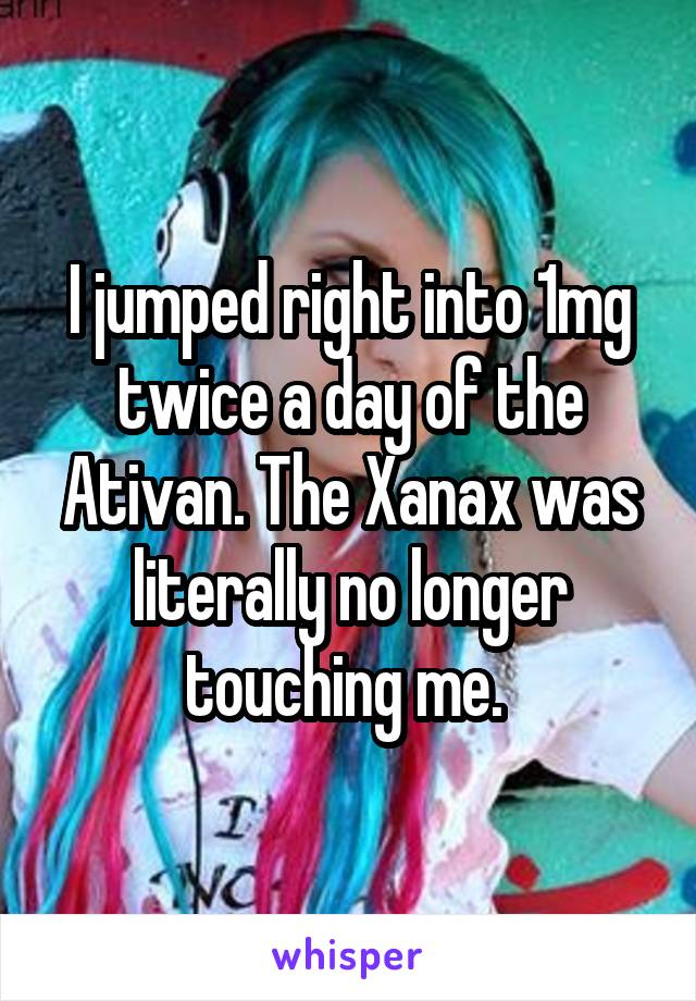 I jumped right into 1mg twice a day of the Ativan. The Xanax was literally no longer touching me. 