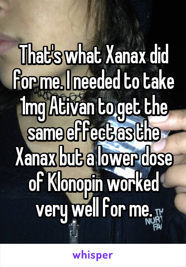 That's what Xanax did for me. I needed to take 1mg Ativan to get the same effect as the Xanax but a lower dose of Klonopin worked very well for me.