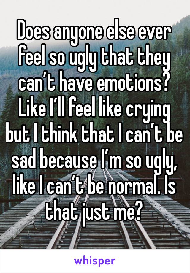 Does anyone else ever feel so ugly that they can’t have emotions? Like I’ll feel like crying but I think that I can’t be sad because I’m so ugly, like I can’t be normal. Is that just me?
