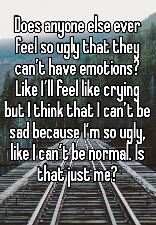 Does anyone else ever feel so ugly that they can’t have emotions? Like I’ll feel like crying but I think that I can’t be sad because I’m so ugly, like I can’t be normal. Is that just me?
