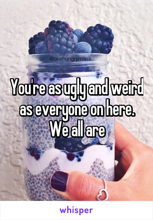 You're as ugly and weird as everyone on here.
We all are