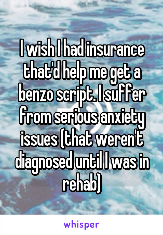 I wish I had insurance that'd help me get a benzo script. I suffer from serious anxiety issues (that weren't diagnosed until I was in rehab)