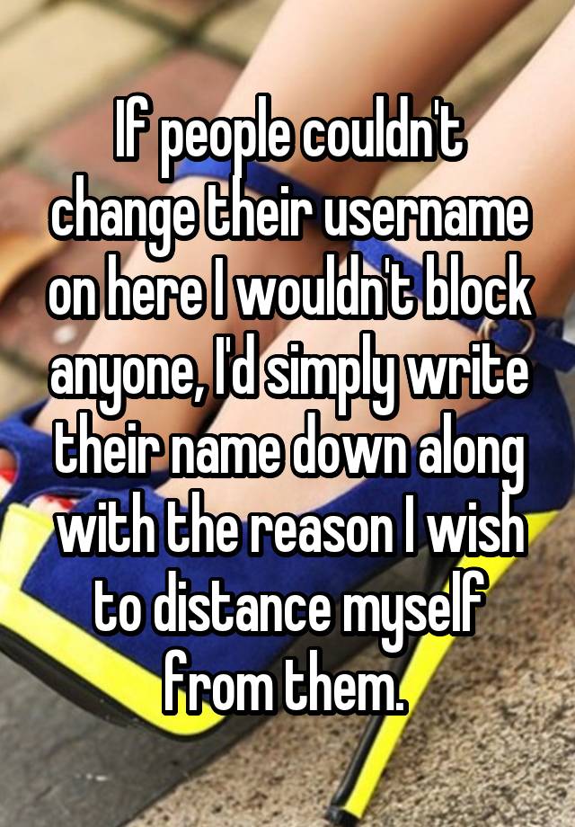 If people couldn't change their username on here I wouldn't block anyone, I'd simply write their name down along with the reason I wish to distance myself from them. 