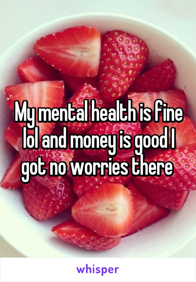 My mental health is fine lol and money is good I got no worries there 