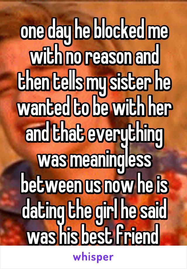 one day he blocked me with no reason and then tells my sister he wanted to be with her and that everything was meaningless between us now he is dating the girl he said was his best friend 