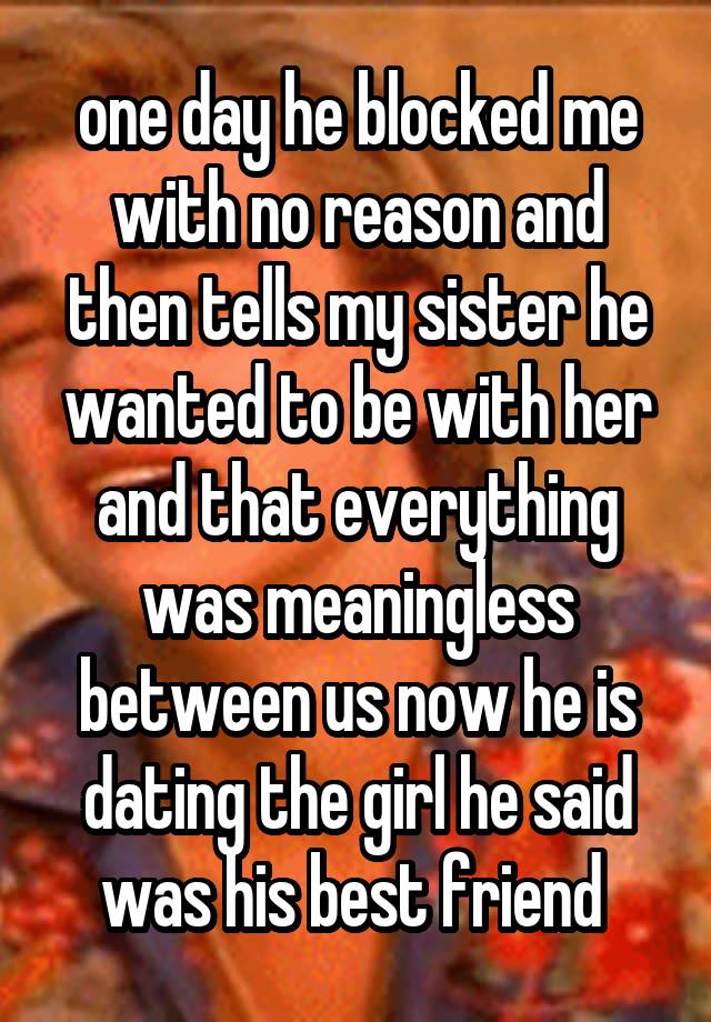 one day he blocked me with no reason and then tells my sister he wanted to be with her and that everything was meaningless between us now he is dating the girl he said was his best friend 