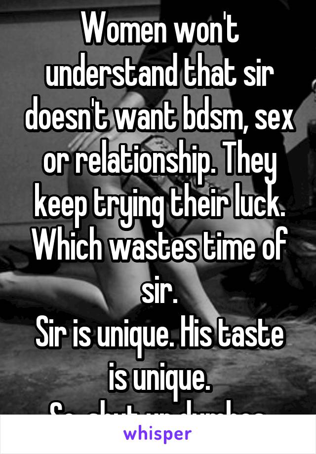 Women won't understand that sir doesn't want bdsm, sex or relationship. They keep trying their luck. Which wastes time of sir.
Sir is unique. His taste is unique.
So, shut up dumbos.