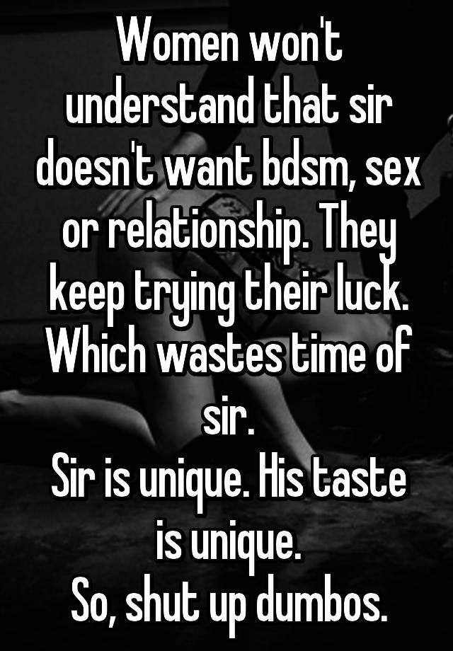 Women won't understand that sir doesn't want bdsm, sex or relationship. They keep trying their luck. Which wastes time of sir.
Sir is unique. His taste is unique.
So, shut up dumbos.