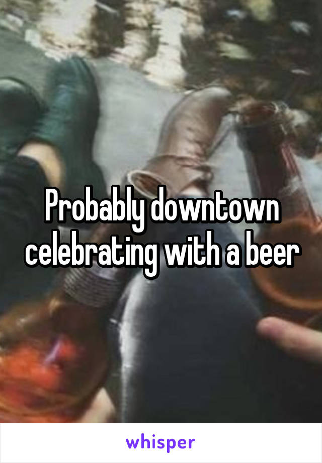 Probably downtown celebrating with a beer