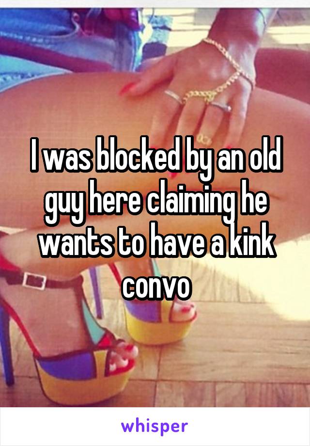 I was blocked by an old guy here claiming he wants to have a kink convo