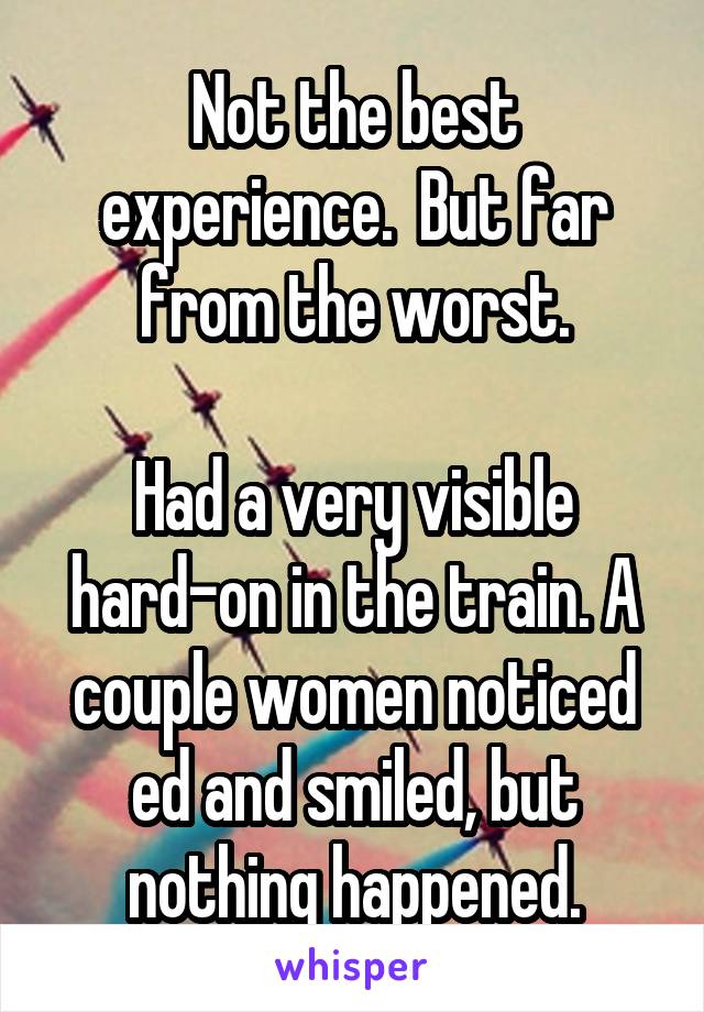 Not the best experience.  But far from the worst.

Had a very visible hard-on in the train. A couple women noticed ed and smiled, but nothing happened.