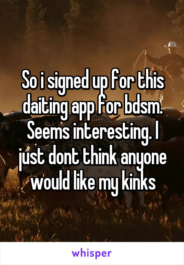 So i signed up for this daiting app for bdsm. Seems interesting. I just dont think anyone would like my kinks