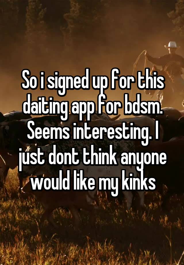 So i signed up for this daiting app for bdsm. Seems interesting. I just dont think anyone would like my kinks