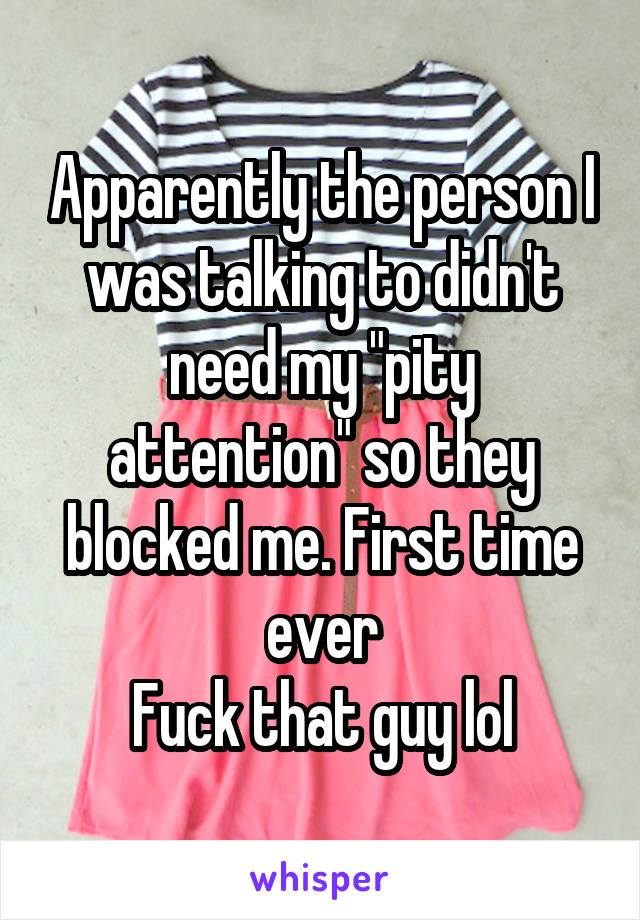 Apparently the person I was talking to didn't need my "pity attention" so they blocked me. First time ever
Fuck that guy lol