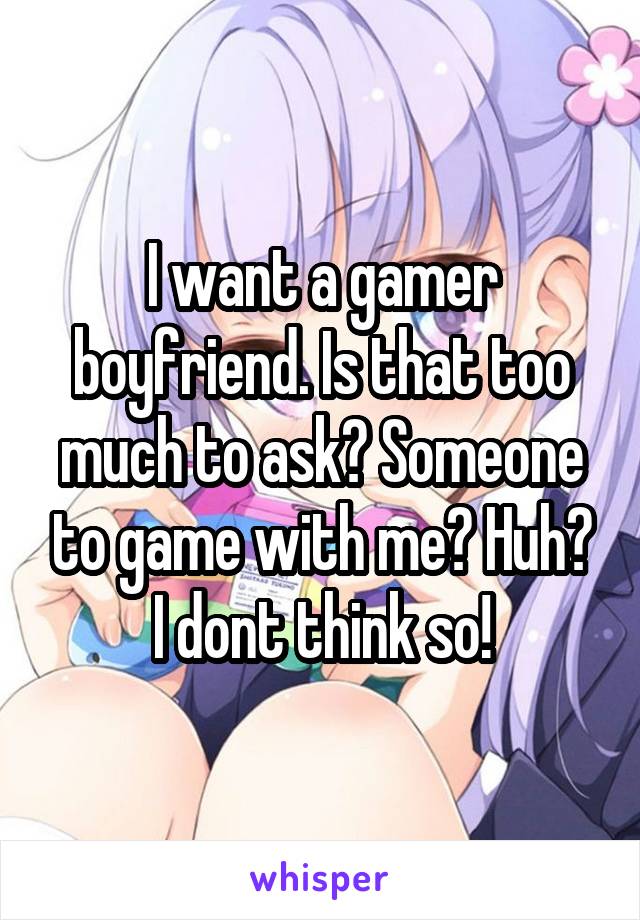 I want a gamer boyfriend. Is that too much to ask? Someone to game with me? Huh? I dont think so!