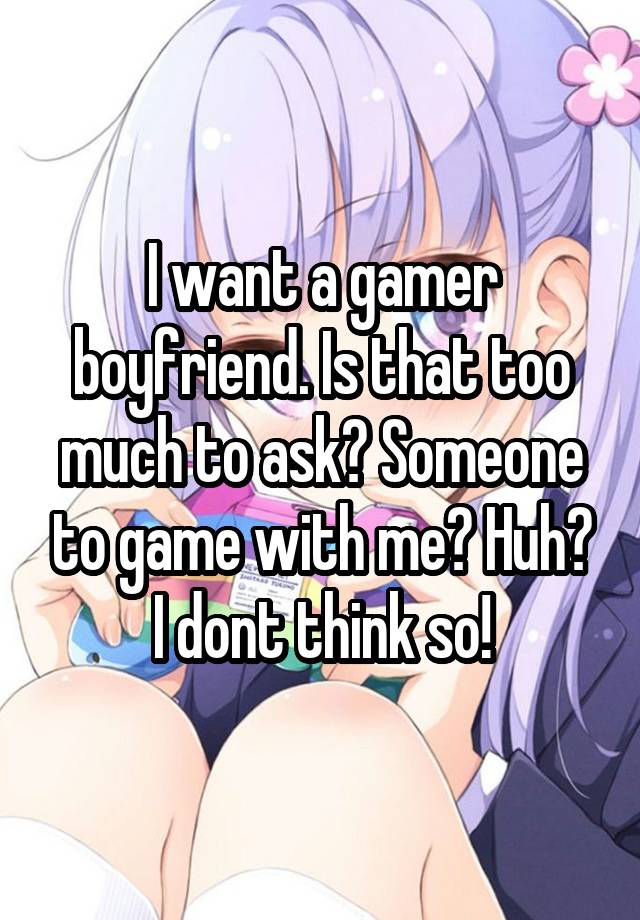 I want a gamer boyfriend. Is that too much to ask? Someone to game with me? Huh? I dont think so!