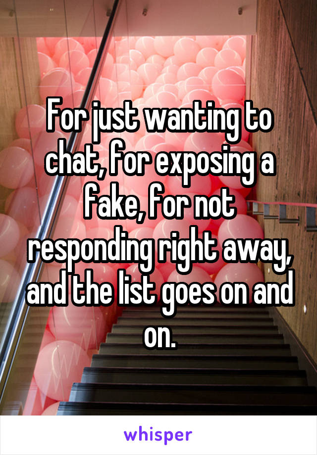 For just wanting to chat, for exposing a fake, for not responding right away, and the list goes on and on.