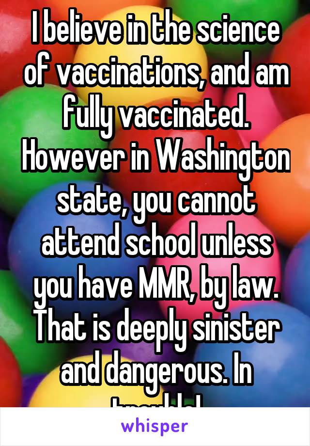 I believe in the science of vaccinations, and am fully vaccinated. However in Washington state, you cannot attend school unless you have MMR, by law. That is deeply sinister and dangerous. In trouble!