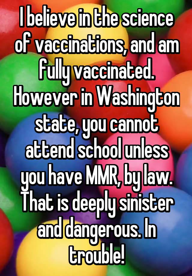 I believe in the science of vaccinations, and am fully vaccinated. However in Washington state, you cannot attend school unless you have MMR, by law. That is deeply sinister and dangerous. In trouble!