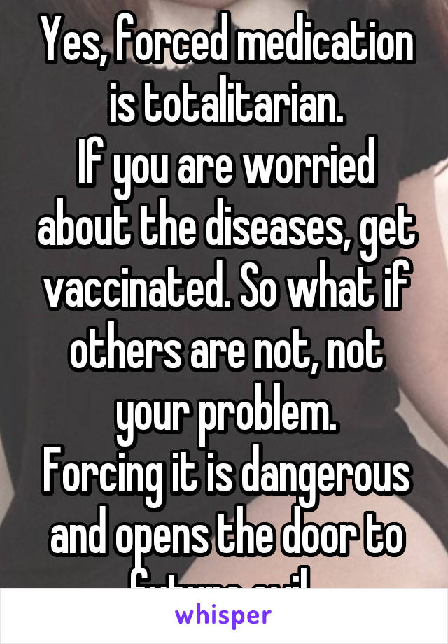 Yes, forced medication is totalitarian.
If you are worried about the diseases, get vaccinated. So what if others are not, not your problem.
Forcing it is dangerous and opens the door to future evil. 