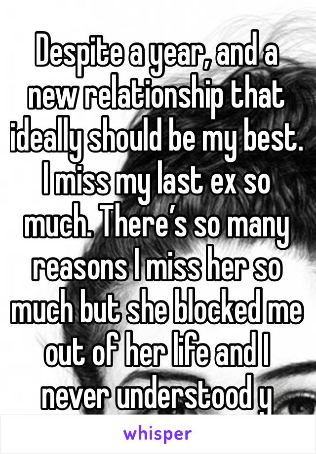 Despite a year, and a new relationship that ideally should be my best. I miss my last ex so much. There’s so many reasons I miss her so much but she blocked me out of her life and I never understood y