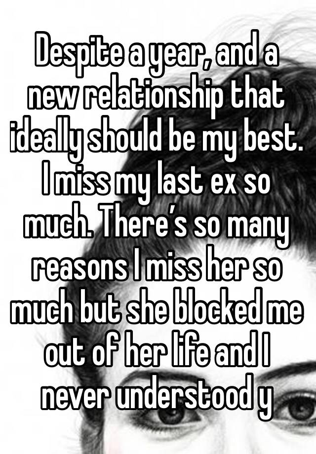 Despite a year, and a new relationship that ideally should be my best. I miss my last ex so much. There’s so many reasons I miss her so much but she blocked me out of her life and I never understood y