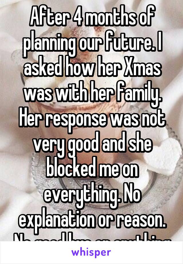 After 4 months of planning our future. I asked how her Xmas was with her family. Her response was not very good and she blocked me on everything. No explanation or reason. No good bye or anything