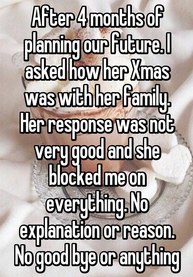 After 4 months of planning our future. I asked how her Xmas was with her family. Her response was not very good and she blocked me on everything. No explanation or reason. No good bye or anything