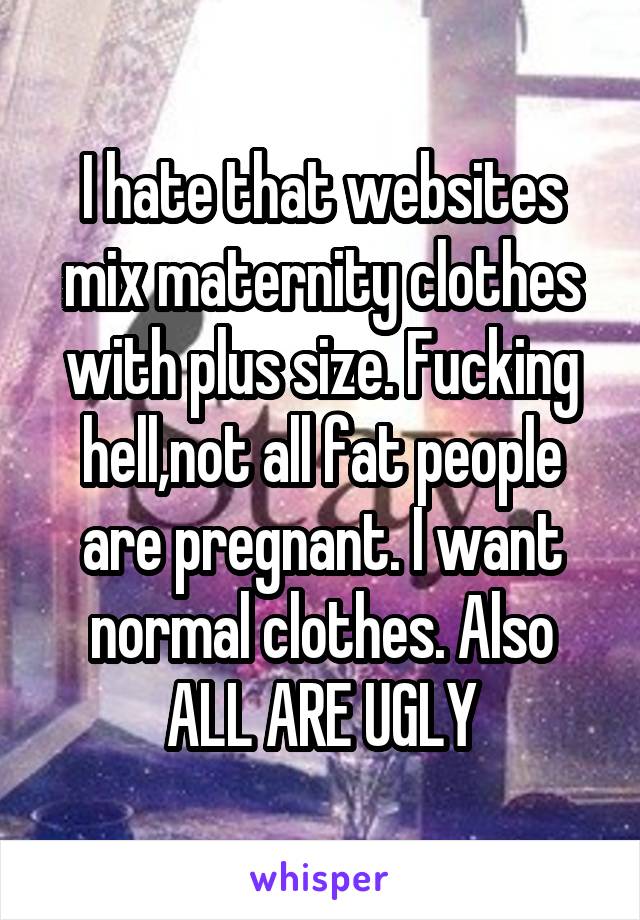 I hate that websites mix maternity clothes with plus size. Fucking hell,not all fat people are pregnant. I want normal clothes. Also ALL ARE UGLY