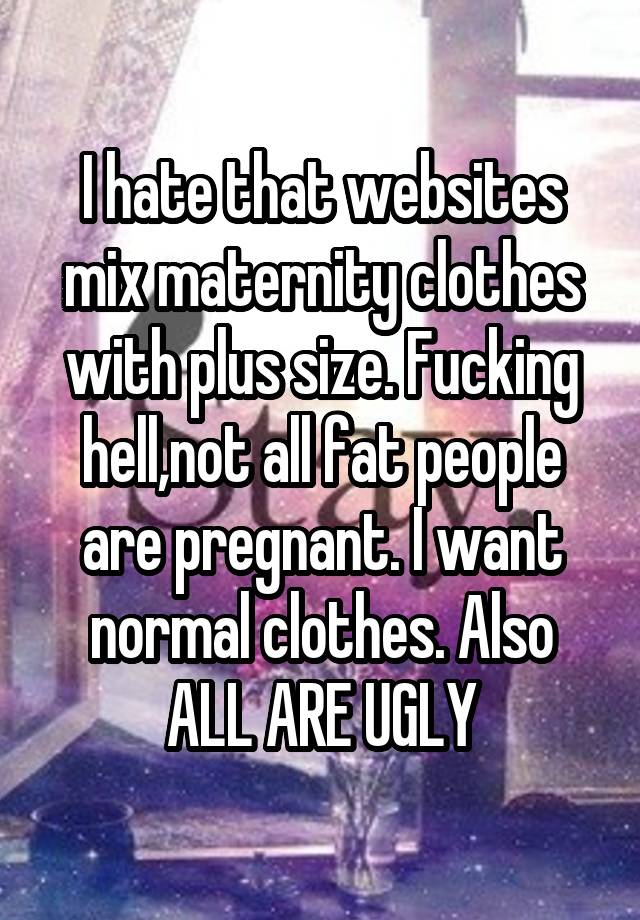 I hate that websites mix maternity clothes with plus size. Fucking hell,not all fat people are pregnant. I want normal clothes. Also ALL ARE UGLY