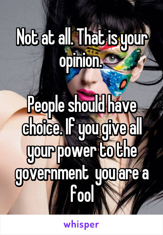 Not at all. That is your opinion. 

People should have choice. If you give all your power to the government  you are a fool