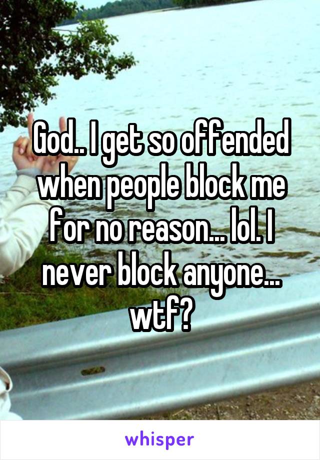 God.. I get so offended when people block me for no reason... lol. I never block anyone... wtf?