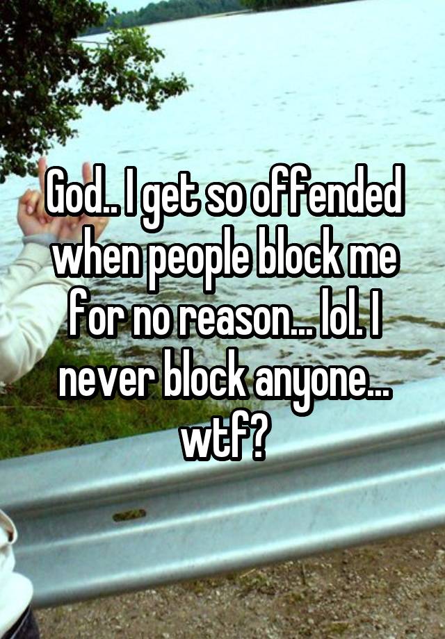 God.. I get so offended when people block me for no reason... lol. I never block anyone... wtf?