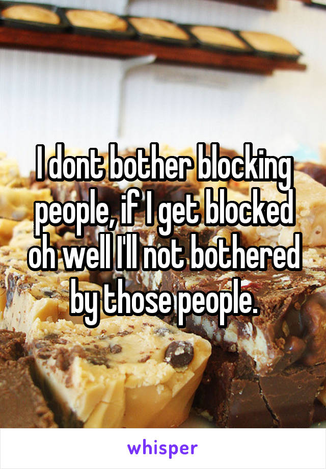 I dont bother blocking people, if I get blocked oh well I'll not bothered by those people.